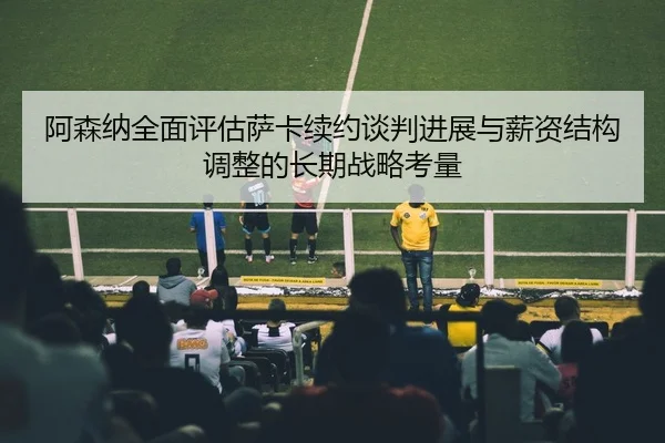 阿森纳全面评估萨卡续约谈判进展与薪资结构调整的长期战略考量