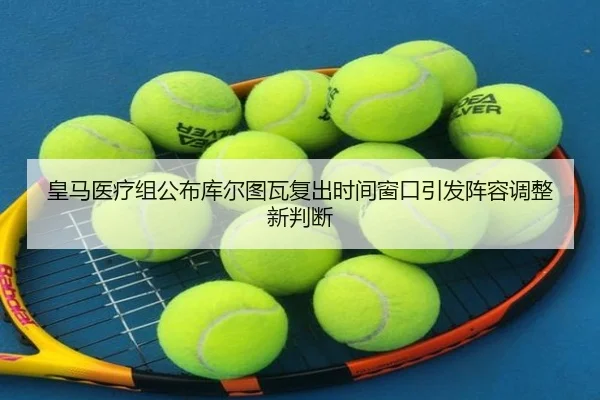 皇马医疗组公布库尔图瓦复出时间窗口引发阵容调整新判断